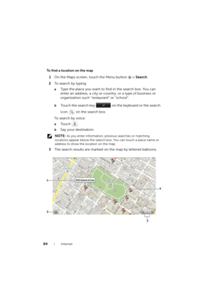 Page 8484Internet
To find a location on the map
1On the Maps screen, touch the Menu button → Search.
2To search by typing:
aType the place you want to find in the search box. You can 
enter an address, a city or country, or a type of business or 
organization such “restaurant” or “school”.
bTouch the search key   on the keyboard or the search 
icon   on the search box.
To search by voice:
aTo u c h  .
bSay your destination.
 NOTE: As you enter information, previous searches or matching 
locations appear below...