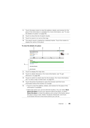 Page 85Internet85
To view the details of a place
1Touch the place name to view the address, details, and reviews for the 
place if the information is available (For more information, see "To view 
the details of a place" on page 85).
2Touch to show the list of search results.
3Touch to zoom in or out on the map.
4The search result is marked by a lettered marker. Touch the marker to 
display the name of the place.
1Touch to display the map view.
2Touch to obtain directions. (For more information, see...