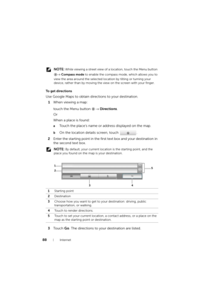 Page 8888Internet
 NOTE: While viewing a street view of a location, touch the Menu button 
→ Compass mode to enable the compass mode, which allows you to 
view the area around the selected location by tilting or turning your 
device, rather than by moving the view on the screen with your finger.
To  g e t  d i r e c t i o n s
Use Google Maps to obtain directions to your destination.
1When viewing a map:
touch the Menu button → Directions.
Or
When a place is found:
aTouch the place’s name or address displayed on...