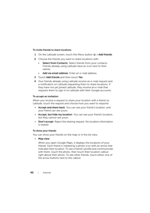Page 9090Internet
To invite friends to share locations
1On the Latitude screen, touch the Menu button → Add friends.
2Choose the friends you want to share locations with:
•Select from Contacts: Select friends from your contacts. 
Friends already using Latitude have an icon next to their 
names.
•Add via email address: Enter an e-mail address.
3To u c h  Add friends and then touch Ye s.
4Your friends already using Latitude receive an e-mail request and 
a notification on Latitude requesting them to share...