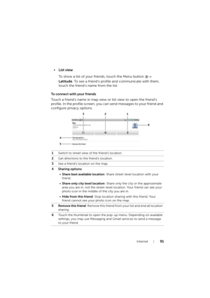 Page 91Internet91
•List view
To show a list of your friends, touch the Menu button →
 
Latitude. To see a friend’s profile and communicate with them, 
touch the friend’s name from the list.
To connect with your friends
Touch a friend’s name in map view or list view to open the friend’s 
profile. In the profile screen, you can send messages to your friend and 
configure privacy options.
1Switch to street view of the friend’s location.
2Get directions to the friend’s location.
3See a friend’s location on the...