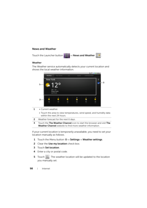 Page 9898Internet
News and Weather
Touch the Launcher button → News and Weather .
Weather
The Weather service automatically detects your current location and 
shows the local weather information.
If your current location is temporarily unavailable, you need to set your 
location manually as follows.
1Touch the Menu button → Settings→ Weather settings.
2Clear the Use my location check box.
3To u c h  Set location.
4Enter a city or postal code.
5Touch  . The weather location will be updated to the location 
you...