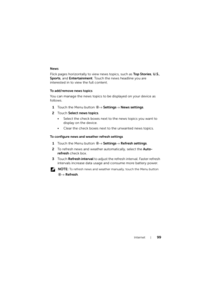 Page 99Internet99
News
Flick pages horizontally to view news topics, such as To p  S t o r i e s, U.S., 
Sports, and Entertainment. Touch the news headline you are 
interested in to view the full content.
To add/remove news topics
You can manage the news topics to be displayed on your device as 
follows.
1Touch the Menu button → Settings→ News settings.
2To u c h  Select news topics.
• Select the check boxes next to the news topics you want to 
display on the device.
• Clear the check boxes next to the unwanted...