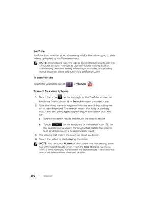 Page 100100Internet
Yo uTu b e
YouTube is an Internet video streaming service that allows you to view 
videos uploaded by YouTube members.
 NOTE: Browsing and watching videos does not require you to sign in to 
a YouTube account. However, to use full YouTube features, such as 
commenting on videos, adding videos to your favorites, or uploading 
videos, you must create and sign in to a YouTube account.
To  o p e n  Yo uTu b e
Touch the Launcher button → Yo uTu b e .
To search for a video by typing
1Touch the icon...
