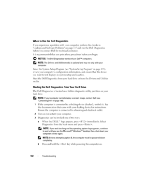 Page 102102Troubleshooting
When to Use the Dell Diagnostics
If you experience a problem with your computer, perform the checks in 
Lockups and Software Problems on page 117 and run the Dell Diagnostics 
before you contact Dell for technical assistance.
It is recommended that you print these procedures before you begin.
 NOTICE: The Dell Diagnostics works only on Dell™ computers.
 
NOTE: The Drivers and Utilities media is optional and may not ship with your 
computer.
Enter the System Setup Program (see System...