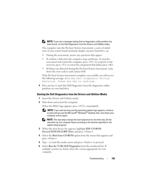 Page 103Troubleshooting103
 NOTE: If you see a message stating that no diagnostics utility partition has 
been found, run the Dell Diagnostics from the Drivers and Utilities media.
The computer runs the Pre-boot System Assessment, a series of initial 
tests of your system board, keyboard, display, memory, hard drive, etc.
• During the assessment, answer any questions that appear.
• If a failure is detected, the computer stops and beeps. To stop the 
assessment and restart the computer, press ; to continue to the...