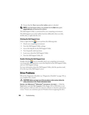 Page 106106Troubleshooting
3Ensure that the Show icon on the taskbar option is checked.
 NOTE: If the Dell Support Utility is not available from the Start menu, go to 
support.dell.com and download the software. 
The Dell Support Utility is customized for your computing environment.
The Dell Support icon in the taskbar functions differently when you click, 
double-click, or right-click the icon.
Clicking the Dell Support Icon
Click or right-click the  icon to perform the following tasks:
• Check your computing...