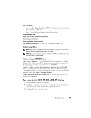 Page 107Troubleshooting107
TEST THE DRIVE—
• Insert another floppy disk, CD, or DVD to eliminate the possibility that 
the original one is defective.
• Insert a bootable floppy disk and restart the computer.
CLEAN THE DRIVE OR DISK.
E
NSURE THAT THE CD IS SNAPPED ONTO THE SPINDLE.
C
HECK THE CABLE CONNECTIONS.
C
HECK FOR HARDWARE INCOMPATIBILITIES.
R
UN THE DELL DIAGNOSTICS—See Dell Diagnostics on page 101.
Media drive problems
 NOTE: High-speed media drive vibration is normal and may cause noise, which 
does...
