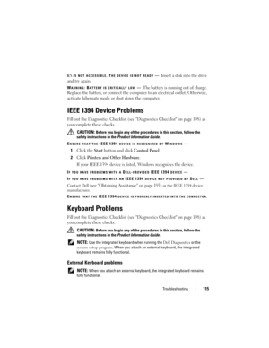 Page 115Troubleshooting115
X:\ IS NOT ACCESSIBLE. THE DEVICE IS NOT READY—Insert a disk into the drive 
and try again.
WARNING: BATTERY IS CRITICALLY LOW—The battery is running out of charge. 
Replace the battery, or connect the computer to an electrical outlet. Otherwise, 
activate hibernate mode or shut down the computer.
IEEE 1394 Device Problems
Fill out the Diagnostics Checklist (see Diagnostics Checklist on page 198) as 
you complete these checks.
 CAUTION: Before you begin any of the procedures in this...