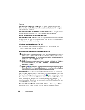 Page 120120Troubleshooting
General
CHECK THE NETWORK CABLE CONNECTOR—Ensure that the network cable is 
firmly inserted into both the network connector on the back of the computer 
and the network connector.
CHECK THE NETWORK LIGHTS ON THE NETWORK CONNECTOR—No light indicates 
that no network communication exists. Replace the network cable.
RESTART THE COMPUTER AND LOG ON TO THE NETWORK AGAIN.
C
HECK YOUR NETWORK SETTINGS—Contact your network administrator or the 
person who set up your network to verify that...