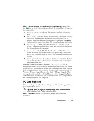 Page 121Troubleshooting121
CHECK THE STATUS IN THE DELL MOBILE BROADBAND CARD UTILITY—Click 
the  icon on the Windows desktop to launch the utility. Check the status in 
the main window:
•
No card detected – Restart the computer and launch the utility 
again. 
•
Radio Off – Ensure the Mobile Broadband card is enabled by viewing 
the status in the Dell Mobile Broadband Card Utility. If the card is 
disabled, enable the Mobile Broadband card by clicking the 
Tu r n  R a d i o  
On
 button in the main screen of the...