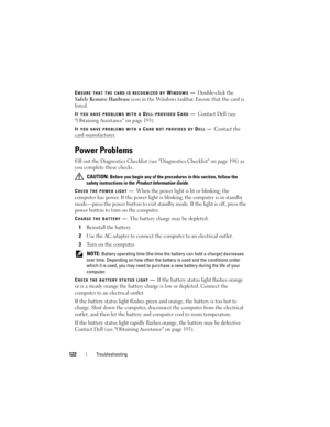 Page 122122Troubleshooting
ENSURE THAT THE CARD IS RECOGNIZED BY WINDOWS—Double-click the 
Safely Remove Hardware icon in the Windows taskbar. Ensure that the card is 
listed.
IF YOU HAVE PROBLEMS WITH A DELL-PROVIDED CARD—Contact Dell (see 
Obtaining Assistance on page 193).
IF YOU HAVE PROBLEMS WITH A CARD NOT PROVIDED BY DELL—Contact the 
card manufacturer.
Power Problems
Fill out the Diagnostics Checklist (see Diagnostics Checklist on page 198) as 
you complete these checks.
 CAUTION: Before you begin any of...