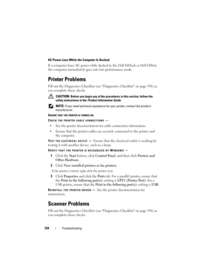 Page 124124Troubleshooting
AC Power Loss While the Computer Is Docked
If a computer loses AC power while docked to the Dell D/Dock or Dell D/Port, 
the computer immediately goes into low-performance mode.
Printer Problems
Fill out the Diagnostics Checklist (see Diagnostics Checklist on page 198) as 
you complete these checks.
 CAUTION: Before you begin any of the procedures in this section, follow the 
safety instructions in the 
Product Information Guide.
 
NOTE: If you need technical assistance for your...
