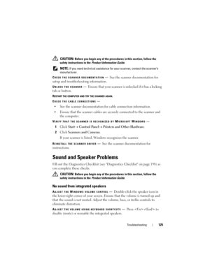 Page 125Troubleshooting125
 CAUTION: Before you begin any of the procedures in this section, follow the 
safety instructions in the 
Product Information Guide.
 
NOTE: If you need technical assistance for your scanner, contact the scanner’s 
manufacturer.
C
HECK THE SCANNER DOCUMENTATION—See the scanner documentation for 
setup and troubleshooting information.
UNLOCK THE SCANNER—Ensure that your scanner is unlocked if it has a locking 
tab or button.
RESTART THE COMPUTER AND TRY THE SCANNER AGAIN.
C
HECK THE...