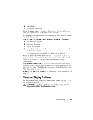 Page 127Troubleshooting127
2Click Mouse.
3Try adjusting the settings.
CHECK THE MOUSE CABLE—Shut down the computer. Disconnect the mouse 
cable, check it for damage, and firmly reconnect the cable.
If you are using a mouse extension cable, disconnect it and connect the mouse 
directly to the computer.
TO VERIFY THAT THE PROBLEM IS WITH THE MOUSE, CHECK THE TOUCH PAD—
1Shut down the computer.
2Disconnect the mouse.
3Turn on the computer. 
4At the Windows desktop, use the touch pad to move the cursor around,...
