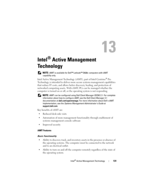Page 131Intel® Active Management Technology131
13
Intel® Active Management 
Technology
 NOTE: iAMT is available for Dell™ Latitude™ D630c computers with iAMT 
capability only.
Intel Active Management Technology (iAMT), part of Intel Centrino® Pro 
Technology, is intended to deliver more secure systems management capabilities 
that reduce IT costs, and allows better discovery, healing, and protection of 
networked computing assets. With iAMT, PCs can be managed whether the 
computer is turned on or off, or the...