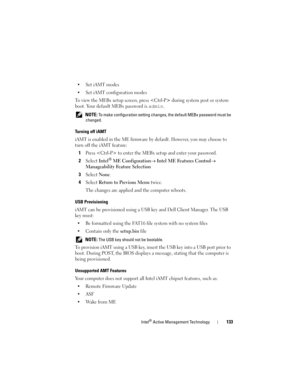 Page 133Intel® Active Management Technology133
•Set iAMT modes
• Set iAMT configuration modes
To view the MEBx setup screen, press  during system post or system 
boot. Your default MEBx password is 
admin. 
 NOTE: To make configuration setting changes, the default MEBx password must be 
changed.
Turning off iAMT
iAMT is enabled in the ME firmware by default. However, you may choose to 
turn off the iAMT feature:
1Press  to enter the MEBx setup and enter your password.
2Select Intel® ME Configuration→ Intel ME...