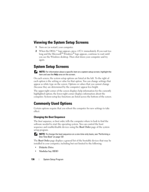Page 136136System Setup Program
Viewing the System Setup Screens
1Turn on (or restart) your computer.
2When the DELL™ logo appears, press  immediately. If you wait too 
long and the Microsoft® Windows® logo appears, continue to wait until 
you see the Windows desktop. Then shut down your computer and try 
again.
System Setup Screens
 NOTE: For information about a specific item on a system setup screen, highlight the 
item and see the Help area on the screen.
On each screen, the system setup options are listed at...