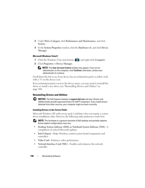 Page 140140Reinstalling Software
2Under Pick a Category, click Performance and Maintenance, and click 
System.
3In the System Properties window, click the Hardware tab, and click Device 
Manager
.
Microsoft Windows Vista®
1Click the Windows Vista start button, , and right-click Computer.
2Click Properties→ Device Manager.
 NOTE: The User Account Control window may appear. If you are an 
administrator on the computer, click Continue; otherwise, contact your 
administrator to continue.
Scroll down the list to see...