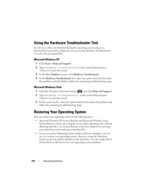 Page 144144Reinstalling Software
Using the Hardware Troubleshooter Tool
If a device is either not detected during the operating system setup or is 
detected but incorrectly configured, you can use the Hardware Troubleshooter 
to resolve the incompatibility.
Microsoft Windows XP
1Click Start→ Help and Support.
2Ty p e  hardware troubleshooter in the search field and press 
 to start the search.
3In the Fix a Prob lem section, click Hardware Troubleshooter.
4In the Hardware Troubleshooter list, select the option...
