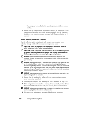 Page 150150Adding and Replacing Parts
The computer turns off after the operating system shutdown process 
finishes.
2Ensure that the computer and any attached devices are turned off. If your 
computer and attached devices did not automatically turn off when you 
shut down your operating system, press and hold the power button for 4 
seconds.
Before Working Inside Your Computer
Use the following safety guidelines to help protect your computer from 
potential damage and to help ensure your own personal safety....