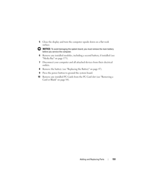 Page 151Adding and Replacing Parts151
5Close the display and turn the computer upside down on a flat work 
surface.
 NOTICE: To avoid damaging the system board, you must remove the main battery 
before you service the computer. 
6Remove any installed modules, including a second battery, if installed (see 
Media Bay on page 173).
7Disconnect your computer and all attached devices from their electrical 
outlets.
8Remove the battery (see Replacing the Battery on page 47).
9Press the power button to ground the...