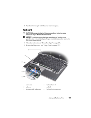 Page 153Adding and Replacing Parts153
5Press from left to right until the cover snaps into place. 
Keyboard
 CAUTION: Before performing the following procedures, follow the safety 
instructions in your 
Product Information Guide.
 
NOTICE: To avoid electrostatic discharge, ground yourself by using a wrist 
grounding strap or by periodically touching an unpainted metal surface (such as the 
back panel) on the computer.
1Follow the instructions in Before You Begin on page 149.
2Remove the hinge cover (see Hinge...