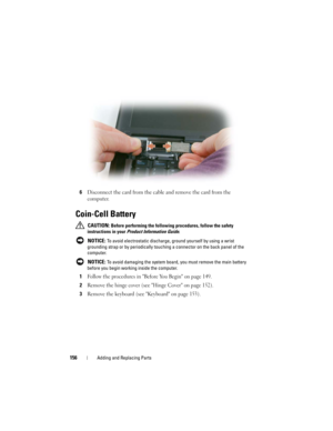 Page 156156Adding and Replacing Parts
6Disconnect the card from the cable and remove the card from the 
computer.
Coin-Cell Battery
 CAUTION: Before performing the following procedures, follow the safety 
instructions in your 
Product Information Guide.
 
NOTICE: To avoid electrostatic discharge, ground yourself by using a wrist 
grounding strap or by periodically touching a connector on the back panel of the 
computer.
 
NOTICE: To avoid damaging the system board, you must remove the main battery 
before you...