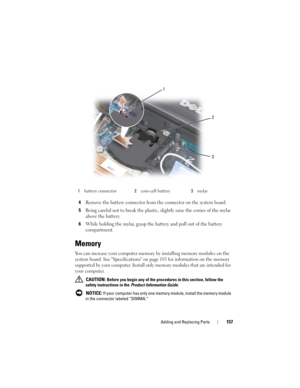 Page 157Adding and Replacing Parts157
4Remove the battery connector from the connector on the system board.
5Being careful not to break the plastic, slightly raise the corner of the mylar 
above the battery.
6While holding the mylar, grasp the battery and pull out of the battery 
compartment.
Memory
You can increase your computer memory by installing memory modules on the 
system board. See Specifications on page 183 for information on the memory 
supported by your computer. Install only memory modules that are...