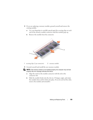 Page 159Adding and Replacing Parts159
4If you are replacing a memory module, ground yourself and remove the 
existing module:
aUse your fingertips to carefully spread apart the securing clips on each 
end of the memory module connector until the module pops up. 
bRemove the module from the connector.
5Ground yourself and install the new memory module:
 NOTE: If the memory module is not installed properly, the computer may not boot 
properly. No error message indicates this failure.
a
Align the notch in the...