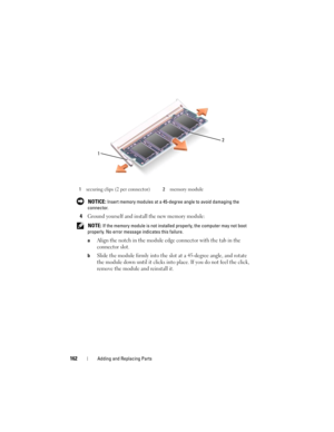 Page 162162Adding and Replacing Parts
 NOTICE: Insert memory modules at a 45-degree angle to avoid damaging the 
connector.
4Ground yourself and install the new memory module:
 NOTE: If the memory module is not installed properly, the computer may not boot 
properly. No error message indicates this failure.
a
Align the notch in the module edge connector with the tab in the 
connector slot.
bSlide the module firmly into the slot at a 45-degree angle, and rotate 
the module down until it clicks into place. If you...