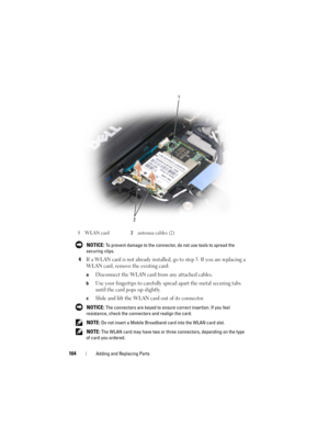 Page 164164Adding and Replacing Parts
 NOTICE: To prevent damage to the connector, do not use tools to spread the 
securing clips. 
4If a WLAN card is not already installed, go to step 5. If you are replacing a 
WLAN card, remove the existing card:
aDisconnect the WLAN card from any attached cables.
bUse your fingertips to carefully spread apart the metal securing tabs 
until the card pops up slightly.
cSlide and lift the WLAN card out of its connector.
 NOTICE: The connectors are keyed to ensure correct...