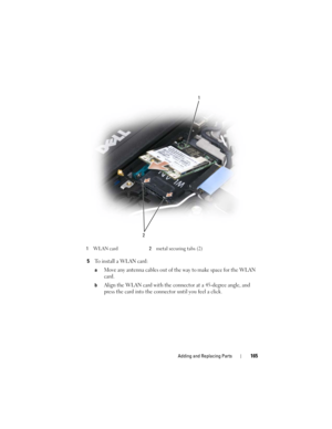 Page 165Adding and Replacing Parts165
5To install a WLAN card:
aMove any antenna cables out of the way to make space for the WLAN 
card.
bAlign the WLAN card with the connector at a 45-degree angle, and 
press the card into the connector until you feel a click.
1WLAN card2metal securing tabs (2)
1
2 