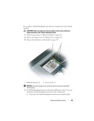 Page 167Adding and Replacing Parts167
If you ordered a Mobile Broadband card with your computer, the card is already 
installed.
 CAUTION: Before you begin any of the procedures in this section, follow the 
safety instructions in the 
Product Information Guide.
1Follow the procedures in Before You Begin on page 149.
2Remove the hinge cover (see Hinge Cover on page 152).
3Remove the keyboard (see Keyboard on page 153).
 NOTICE: To prevent damage to the connector, do not use tools to spread the 
securing clips....