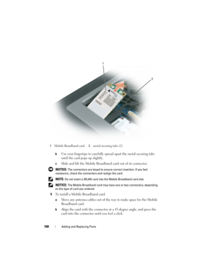 Page 168168Adding and Replacing Parts
bUse your fingertips to carefully spread apart the metal securing tabs 
until the card pops up slightly.
cSlide and lift the Mobile Broadband card out of its connector.
 NOTICE: The connectors are keyed to ensure correct insertion. If you feel 
resistance, check the connectors and realign the card.
 
NOTE: Do not insert a WLAN card into the Mobile Broadband card slot.
 
NOTICE: The Mobile Broadband card may have one or two connectors, depending 
on the type of card you...