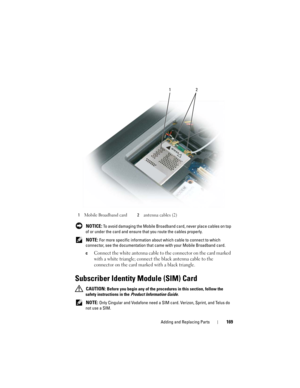 Page 169Adding and Replacing Parts169
 NOTICE: To avoid damaging the Mobile Broadband card, never place cables on top 
of or under the card and ensure that you route the cables properly.
 
NOTE: For more specific information about which cable to connect to which 
connector, see the documentation that came with your Mobile Broadband card.
c
Connect the white antenna cable to the connector on the card marked 
with a white triangle; connect the black antenna cable to the 
connector on the card marked with a black...