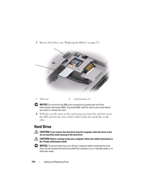 Page 170170Adding and Replacing Parts
1Remove the battery (see Replacing the Battery on page 47).
 NOTICE: Do not touch the SIM card connectors to protect the card from 
electrostatic discharge (ESD). To prevent ESD, hold the card in your hand before 
you insert or remove the card.
2With the cut-off corner on the card facing away from the card slot, insert 
the SIM card into the slot so that it slides under the metal tabs on the 
sides.
Hard Drive
 CAUTION: If you remove the hard drive from the computer when the...