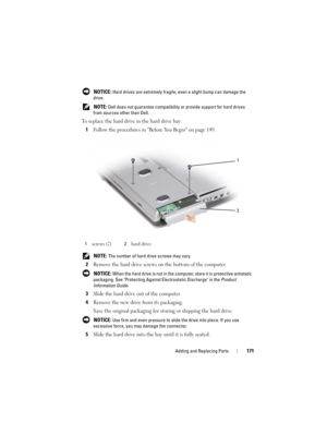 Page 171Adding and Replacing Parts171
 NOTICE: Hard drives are extremely fragile; even a slight bump can damage the 
drive.
 
NOTE: Dell does not guarantee compatibility or provide support for hard drives 
from sources other than Dell.
To replace the hard drive in the hard drive bay:
1Follow the procedures in Before You Begin on page 149.
 NOTE: The number of hard drive screws may vary.
2Remove the hard drive screws on the bottom of the computer.
 NOTICE: When the hard drive is not in the computer, store it in...