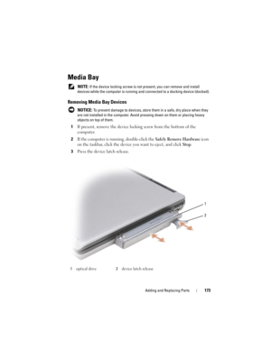 Page 173Adding and Replacing Parts173
Media Bay
 NOTE: If the device locking screw is not present, you can remove and install 
devices while the computer is running and connected to a docking device (docked).
Removing Media Bay Devices
 NOTICE: To prevent damage to devices, store them in a safe, dry place when they 
are not installed in the computer. Avoid pressing down on them or placing heavy 
objects on top of them.
1If present, remove the device locking screw from the bottom of the 
computer.
2If the...