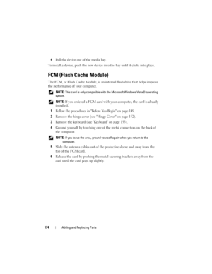 Page 174174Adding and Replacing Parts
4Pull the device out of the media bay.
To install a device, push the new device into the bay until it clicks into place.
FCM (Flash Cache Module)
The FCM, or Flash Cache Module, is an internal flash drive that helps improve 
the performance of your computer. 
 NOTE: This card is only compatible with the Microsoft Windows Vista® operating 
system.
 
NOTE: If you ordered a FCM card with your computer, the card is already 
installed
.
1Follow the procedures in Before You Begin...