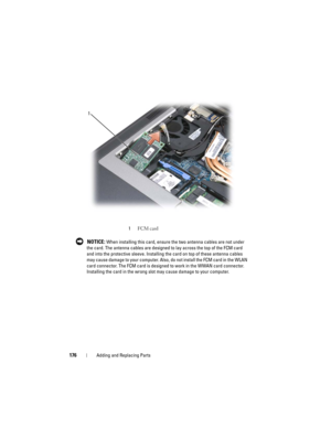 Page 176176Adding and Replacing Parts
 NOTICE: When installing this card, ensure the two antenna cables are not under 
the card. The antenna cables are designed to lay across the top of the FCM card 
and into the protective sleeve. Installing the card on top of these antenna cables 
may cause damage to your computer. Also, do not install the FCM card in the WLAN 
card connector. The FCM card is designed to work in the WWAN card connector. 
Installing the card in the wrong slot may cause damage to your computer....