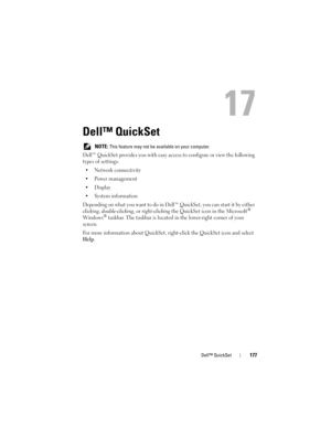 Page 177Dell™ QuickSet177
17
Dell™ QuickSet 
 NOTE: This feature may not be available on your computer.
Dell™ QuickSet provides you with easy access to configure or view the following 
types of settings:
• Network connectivity
• Power management
•Display
• System information
Depending on what you want to do in Dell™ QuickSet, you can start it by either 
clicking, double-clicking, or right-clicking the QuickSet icon in the Microsoft® 
Wind ows® taskbar. The taskbar is located in the lower-right corner of your...