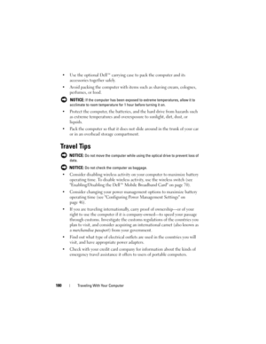 Page 180180Traveling With Your Computer
• Use the optional Dell™ carrying case to pack the computer and its 
accessories together safely.
• Avoid packing the computer with items such as shaving cream, colognes, 
perfumes, or food.
 NOTICE: If the computer has been exposed to extreme temperatures, allow it to 
acclimate to room temperature for 1 hour before turning it on.
• Protect the computer, the batteries, and the hard drive from hazards such 
as extreme temperatures and overexposure to sunlight, dirt, dust,...