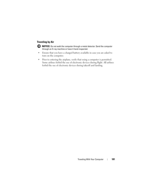 Page 181Traveling With Your Computer181
Traveling by Air
 NOTICE: Do not walk the computer through a metal detector. Send the computer 
through an X-ray machine or have it hand-inspected.
• Ensure that you have a charged battery available in case you are asked to 
turn on the computer.
• Prior to entering the airplane, verify that using a computer is permitted. 
Some airlines forbid the use of electronic devices during flight. All airlines 
forbid the use of electronic devices during takeoff and landing. 