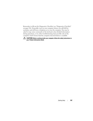 Page 197Getting Help197
Remember to fill out the Diagnostics Checklist (see Diagnostics Checklist 
on page 198). If possible, turn on your computer before you call Dell for 
assistance and call from a telephone at or near the computer. You may be 
asked to type some commands at the keyboard, relay detailed information 
during operations, or try other troubleshooting steps possible only at the 
computer itself. Ensure that the computer documentation is available. 
 CAUTION: Before working inside your computer,...