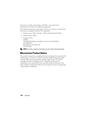 Page 202202Appendix
If necessary, consult a representative of Dell Inc. or an experienced 
radio/television technician for additional suggestions. 
The following information is provided on the device or devices covered in this 
document in compliance with the FCC regulations: 
• Product names: Dell™ Latitude™ D630 and Dell Latitude D630c
• Model number: PP24L
• Company name:
Dell Inc.
Worldwide Regulatory Compliance & Environmental Affairs
One Dell Way
Round Rock, TX 78682 USA
512-338-4400
 NOTE: For further...