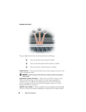Page 2424About Your Computer
KEYBOARD STATUS LIGHTS
The green lights located above the keyboard indicate the following:
POWER BUTTON—Press the power button to turn on the computer or to enter or exit 
a power management mode.
 
NOTICE: To avoid losing data, shut down your computer instead of pressing the 
power button.
FINGERPRINT READER (OPTIONAL)—Helps to keep your Dell™ computer secure. 
When you slide your finger over the reader, it uses your unique fingerprint to 
authenticate your user identity. For...