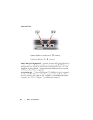 Page 2626About Your Computer
AUDIO CONNECTORS
SMART
 CARD SLOT (WITH BLANK)—Supports one smart card. Smart cards provide a 
variety of functions, including security features and data storage. The blank prevents 
foreign matter from entering the interior of the computer when a smart card is not 
installed in the smart card slot. For more information and instructions on removing 
the blank, see Smart Cards on page 81.
WIRELESS SWITCH—When enabled through Dell QuickSet, this switch can scan for 
a wireless LAN...