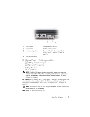 Page 27About Your Computer27
WI-FI CATCHER™ LIGHT—The light operates as follows:
– Flashing green: Searching for networks
– Solid green: Strong network found
– Solid yellow: We a k  n e t w o r k  f o u n d
– Flashing yellow: Error
– Off: No signal found
 
NOTE: The Dell Wi-Fi Catcher Network Locator light appears only when the 
computer is turned off and wireless networking is activated in the system setup 
program. While working in Microsoft Windows operating systems, the light is 
designed not to appear.
PC...