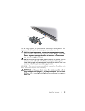 Page 31About Your Computer31
The AC adapter converts AC power to the DC power required by the computer. You 
can connect the AC adapter with your computer turned either on or off.
 
CAUTION: The AC adapter works with electrical outlets worldwide. However, 
power connectors and power strips vary among countries. Using an incompatible 
cable or improperly connecting the cable to the power strip or electrical outlet 
may cause fire or equipment damage.
 
NOTICE: When you disconnect the AC adapter cable from the...